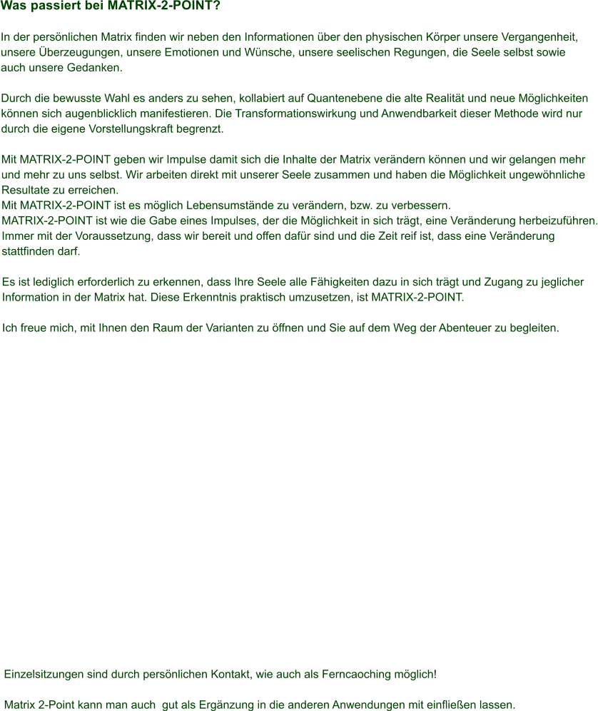 Was passiert bei MATRIX-2-POINT?  In der persnlichen Matrix finden wir neben den Informationen ber den physischen Krper unsere Vergangenheit,  unsere berzeugungen, unsere Emotionen und Wnsche, unsere seelischen Regungen, die Seele selbst sowie  auch unsere Gedanken.  Durch die bewusste Wahl es anders zu sehen, kollabiert auf Quantenebene die alte Realitt und neue Mglichkeiten  knnen sich augenblicklich manifestieren. Die Transformationswirkung und Anwendbarkeit dieser Methode wird nur  durch die eigene Vorstellungskraft begrenzt.  Mit MATRIX-2-POINT geben wir Impulse damit sich die Inhalte der Matrix verndern knnen und wir gelangen mehr  und mehr zu uns selbst. Wir arbeiten direkt mit unserer Seele zusammen und haben die Mglichkeit ungewhnliche  Resultate zu erreichen. Mit MATRIX-2-POINT ist es mglich Lebensumstnde zu verndern, bzw. zu verbessern. MATRIX-2-POINT ist wie die Gabe eines Impulses, der die Mglichkeit in sich trgt, eine Vernderung herbeizufhren. Immer mit der Voraussetzung, dass wir bereit und offen dafr sind und die Zeit reif ist, dass eine Vernderung  stattfinden darf.  Es ist lediglich erforderlich zu erkennen, dass Ihre Seele alle Fhigkeiten dazu in sich trgt und Zugang zu jeglicher  Information in der Matrix hat. Diese Erkenntnis praktisch umzusetzen, ist MATRIX-2-POINT.  Ich freue mich, mit Ihnen den Raum der Varianten zu ffnen und Sie auf dem Weg der Abenteuer zu begleiten.                      Einzelsitzungen sind durch persnlichen Kontakt, wie auch als Ferncaoching mglich!  Matrix 2-Point kann man auch  gut als Ergnzung in die anderen Anwendungen mit einflieen lassen.