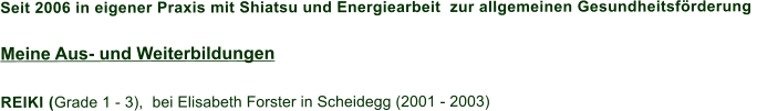 Seit 2006 in eigener Praxis mit Shiatsu und Energiearbeit  zur allgemeinen Gesundheitsförderung   Meine Aus- und Weiterbildungen  REIKI (Grade 1 - 3),  bei Elisabeth Forster in Scheidegg (2001 - 2003)